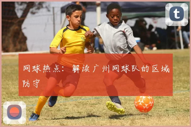 网球热点：解读广州网球队的区域防守