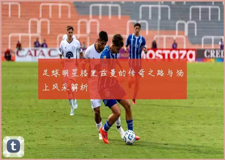 足球明星格里兹曼的传奇之路与场上风采解析