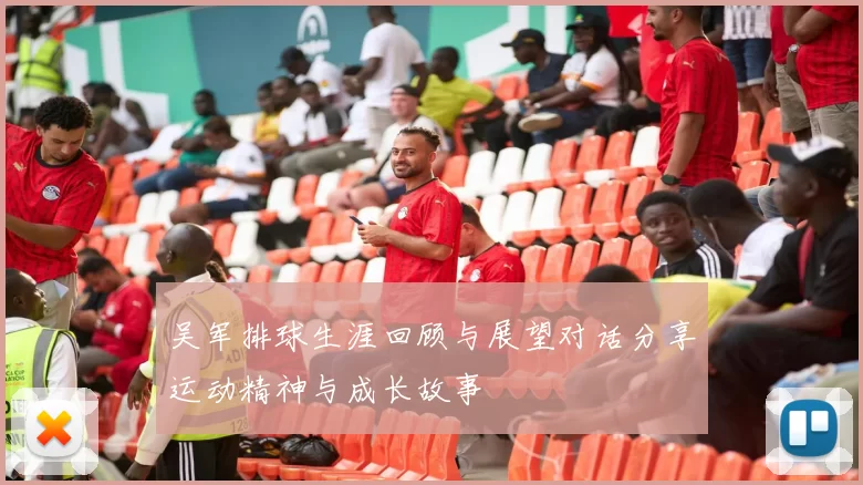 吴军排球生涯回顾与展望对话分享运动精神与成长故事