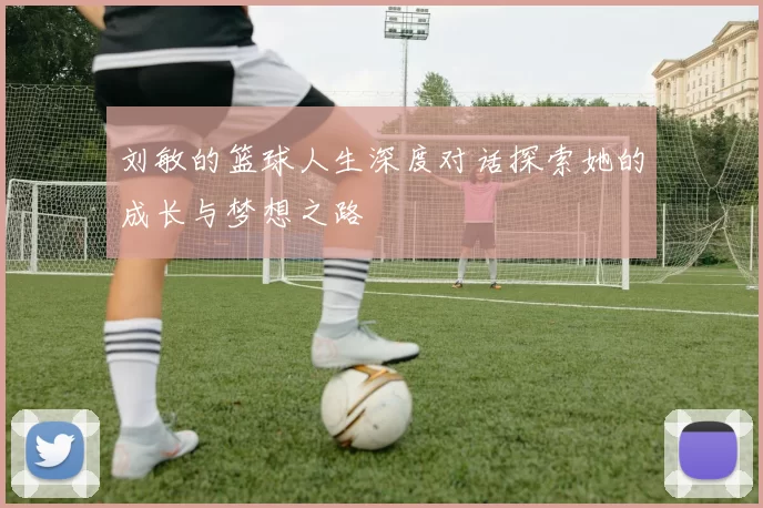 刘敏的篮球人生深度对话探索她的成长与梦想之路