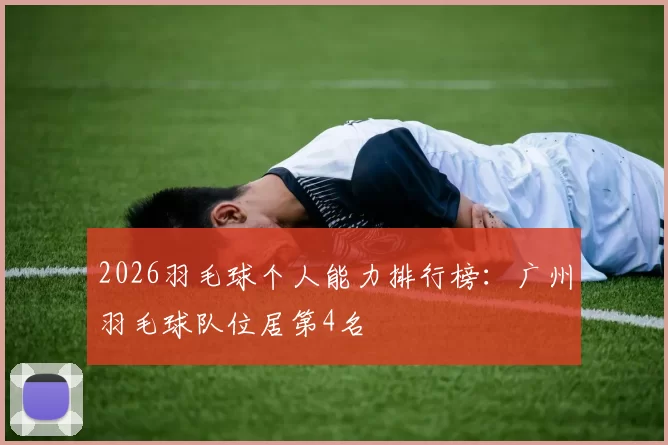 2026羽毛球个人能力排行榜：广州羽毛球队位居第4名