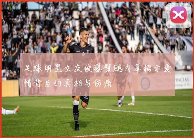 足球明星女友被曝劈腿内幕揭示爱情背后的真相与伤痛