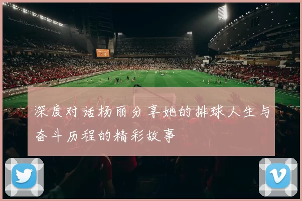 深度对话杨丽分享她的排球人生与奋斗历程的精彩故事